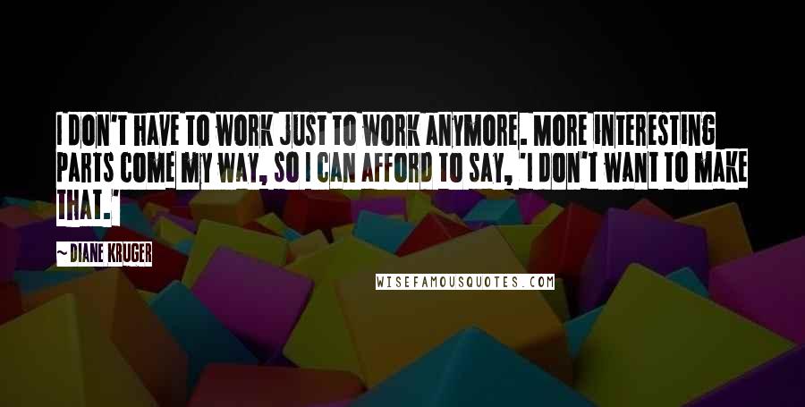 Diane Kruger Quotes: I don't have to work just to work anymore. More interesting parts come my way, so I can afford to say, 'I don't want to make that.'