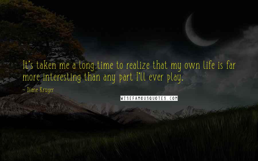 Diane Kruger Quotes: It's taken me a long time to realize that my own life is far more interesting than any part I'll ever play.