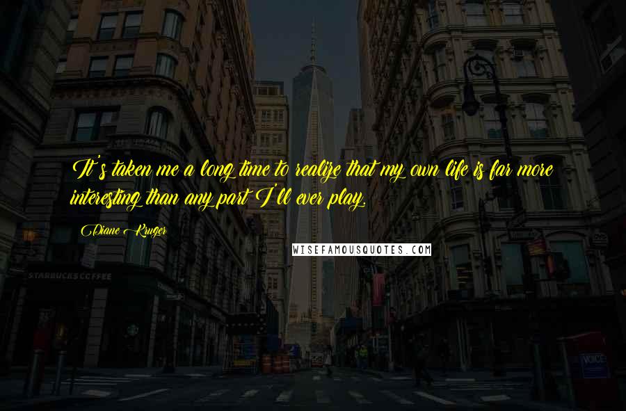Diane Kruger Quotes: It's taken me a long time to realize that my own life is far more interesting than any part I'll ever play.