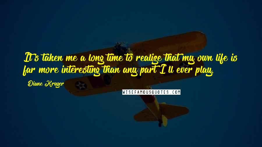 Diane Kruger Quotes: It's taken me a long time to realize that my own life is far more interesting than any part I'll ever play.