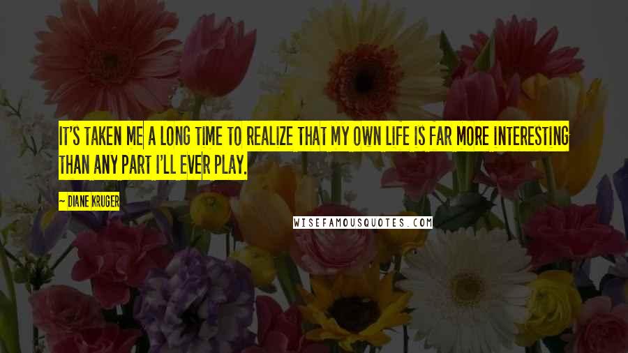 Diane Kruger Quotes: It's taken me a long time to realize that my own life is far more interesting than any part I'll ever play.