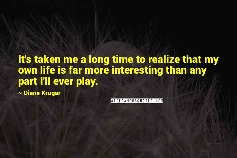 Diane Kruger Quotes: It's taken me a long time to realize that my own life is far more interesting than any part I'll ever play.