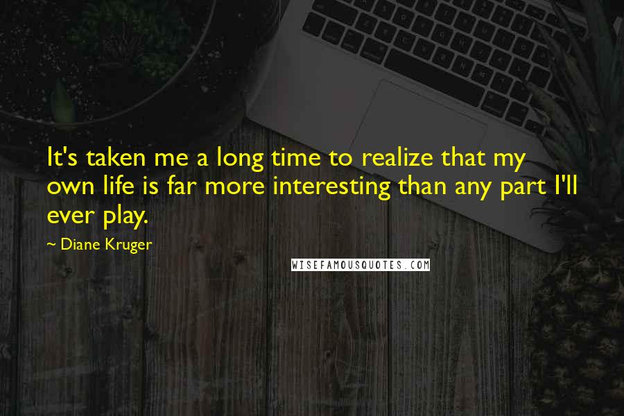Diane Kruger Quotes: It's taken me a long time to realize that my own life is far more interesting than any part I'll ever play.