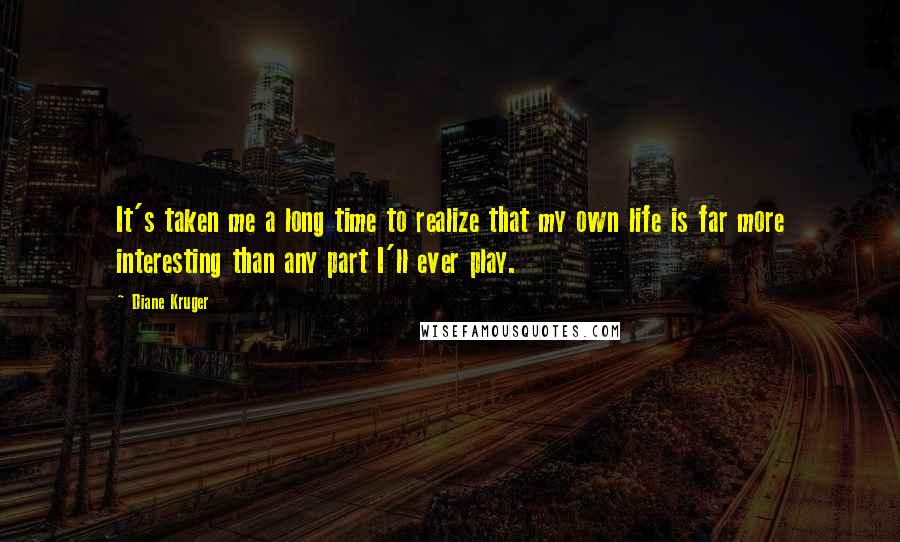 Diane Kruger Quotes: It's taken me a long time to realize that my own life is far more interesting than any part I'll ever play.
