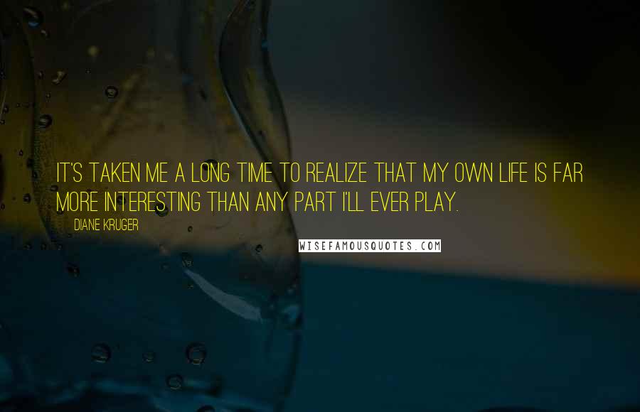 Diane Kruger Quotes: It's taken me a long time to realize that my own life is far more interesting than any part I'll ever play.