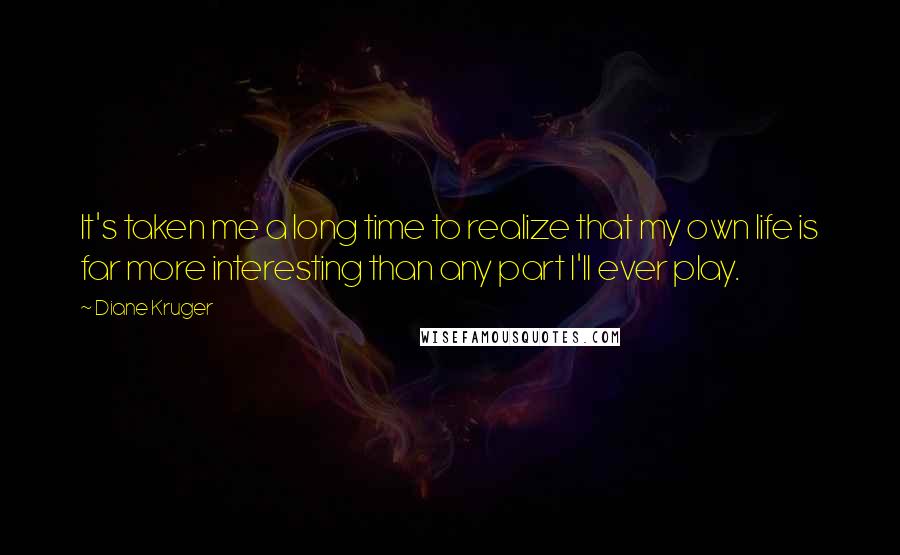 Diane Kruger Quotes: It's taken me a long time to realize that my own life is far more interesting than any part I'll ever play.