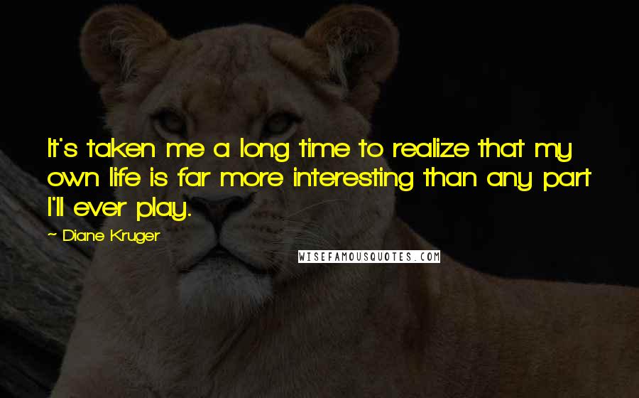Diane Kruger Quotes: It's taken me a long time to realize that my own life is far more interesting than any part I'll ever play.