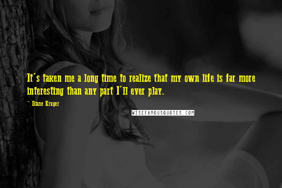 Diane Kruger Quotes: It's taken me a long time to realize that my own life is far more interesting than any part I'll ever play.