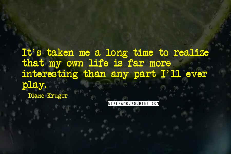 Diane Kruger Quotes: It's taken me a long time to realize that my own life is far more interesting than any part I'll ever play.
