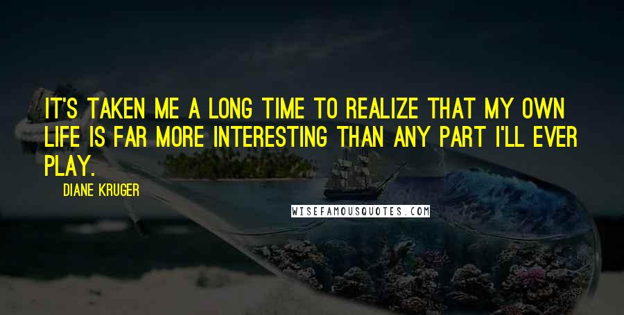 Diane Kruger Quotes: It's taken me a long time to realize that my own life is far more interesting than any part I'll ever play.