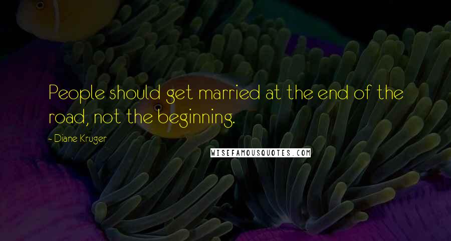 Diane Kruger Quotes: People should get married at the end of the road, not the beginning.