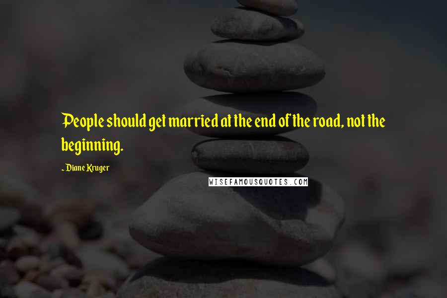 Diane Kruger Quotes: People should get married at the end of the road, not the beginning.