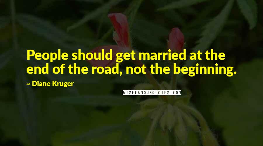 Diane Kruger Quotes: People should get married at the end of the road, not the beginning.