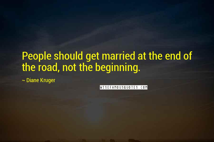 Diane Kruger Quotes: People should get married at the end of the road, not the beginning.