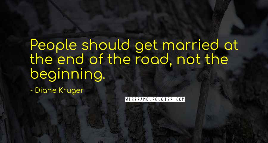 Diane Kruger Quotes: People should get married at the end of the road, not the beginning.