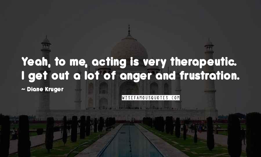 Diane Kruger Quotes: Yeah, to me, acting is very therapeutic. I get out a lot of anger and frustration.