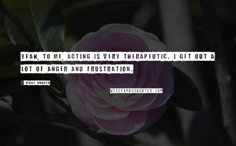 Diane Kruger Quotes: Yeah, to me, acting is very therapeutic. I get out a lot of anger and frustration.