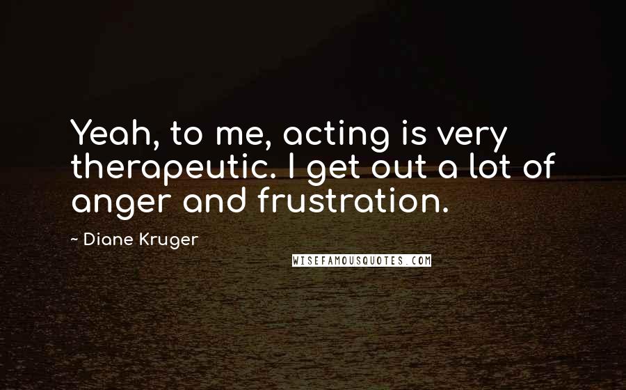 Diane Kruger Quotes: Yeah, to me, acting is very therapeutic. I get out a lot of anger and frustration.