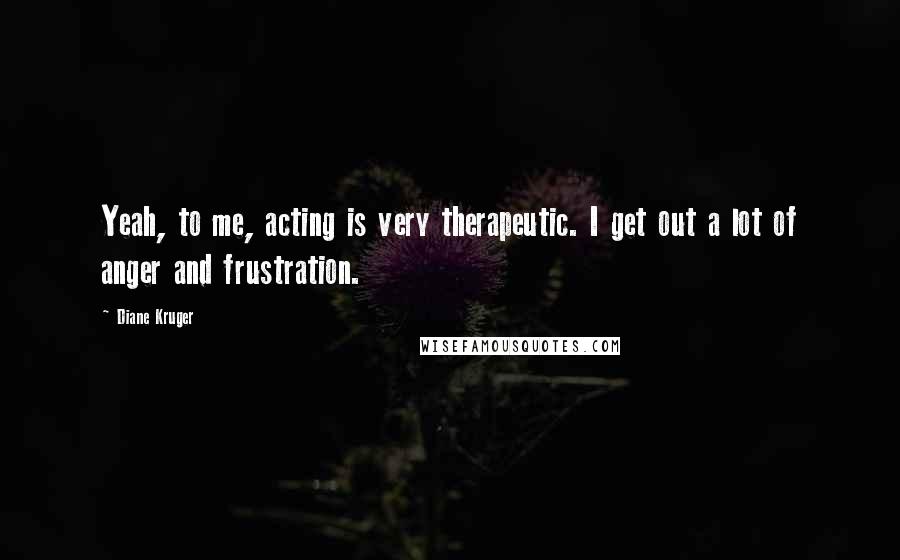 Diane Kruger Quotes: Yeah, to me, acting is very therapeutic. I get out a lot of anger and frustration.