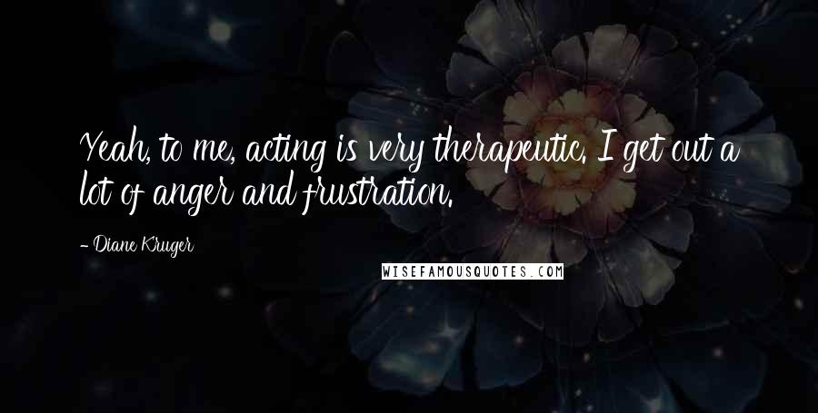 Diane Kruger Quotes: Yeah, to me, acting is very therapeutic. I get out a lot of anger and frustration.