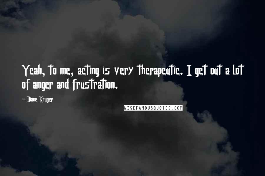 Diane Kruger Quotes: Yeah, to me, acting is very therapeutic. I get out a lot of anger and frustration.