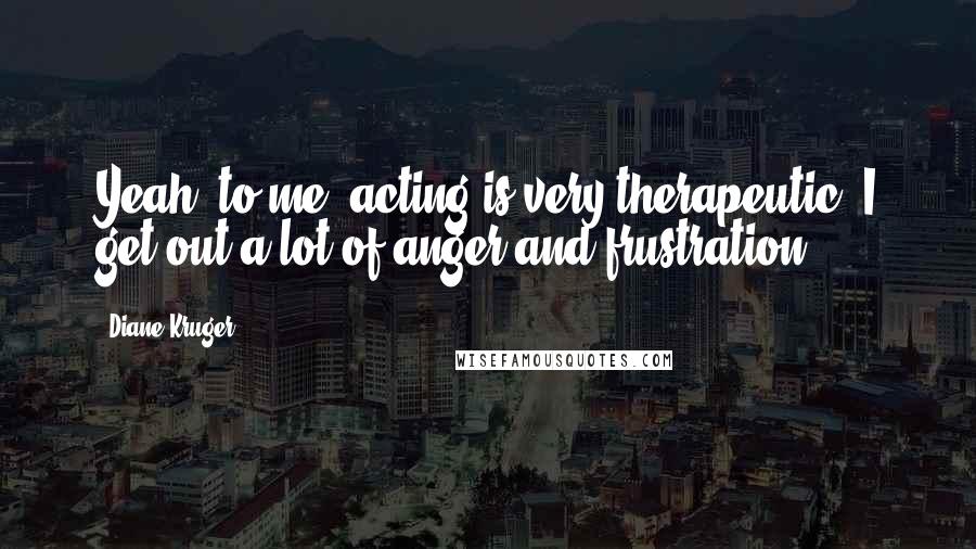 Diane Kruger Quotes: Yeah, to me, acting is very therapeutic. I get out a lot of anger and frustration.