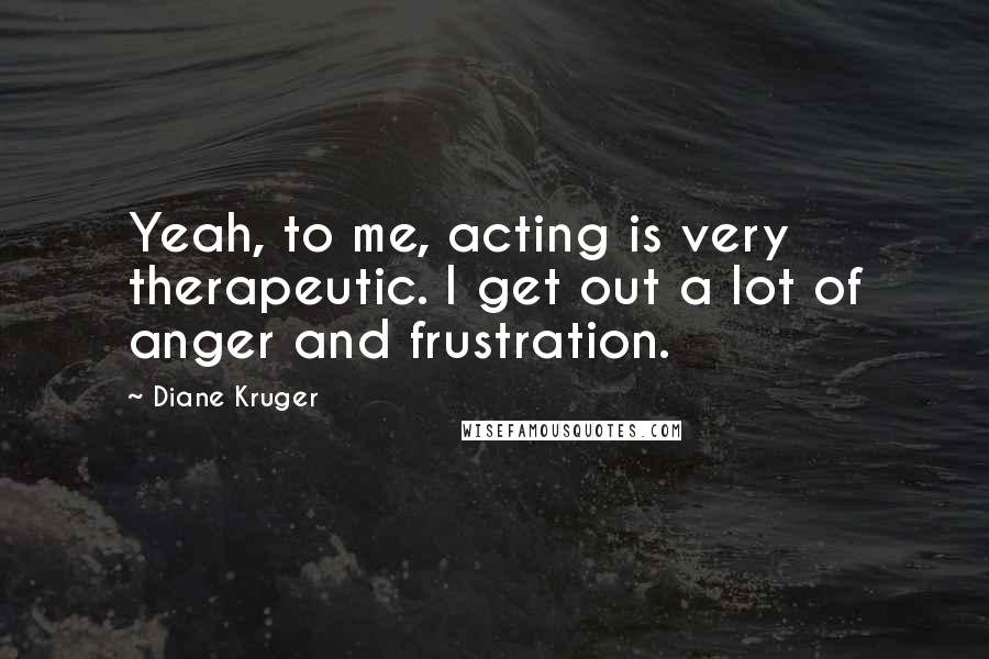 Diane Kruger Quotes: Yeah, to me, acting is very therapeutic. I get out a lot of anger and frustration.