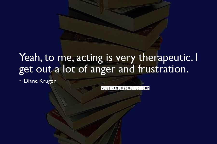 Diane Kruger Quotes: Yeah, to me, acting is very therapeutic. I get out a lot of anger and frustration.