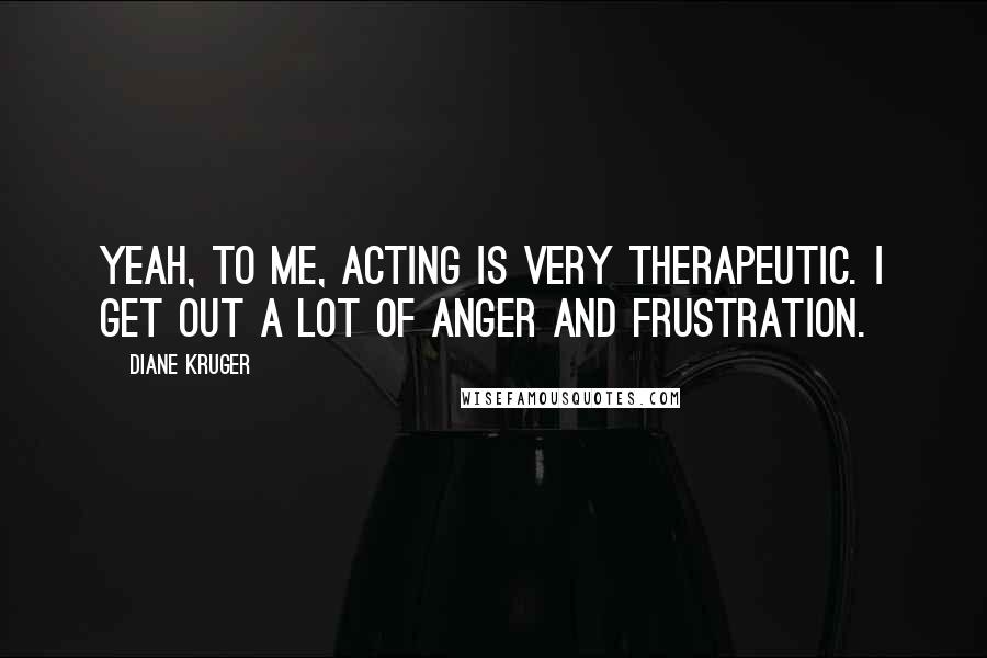 Diane Kruger Quotes: Yeah, to me, acting is very therapeutic. I get out a lot of anger and frustration.