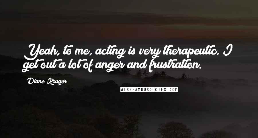 Diane Kruger Quotes: Yeah, to me, acting is very therapeutic. I get out a lot of anger and frustration.