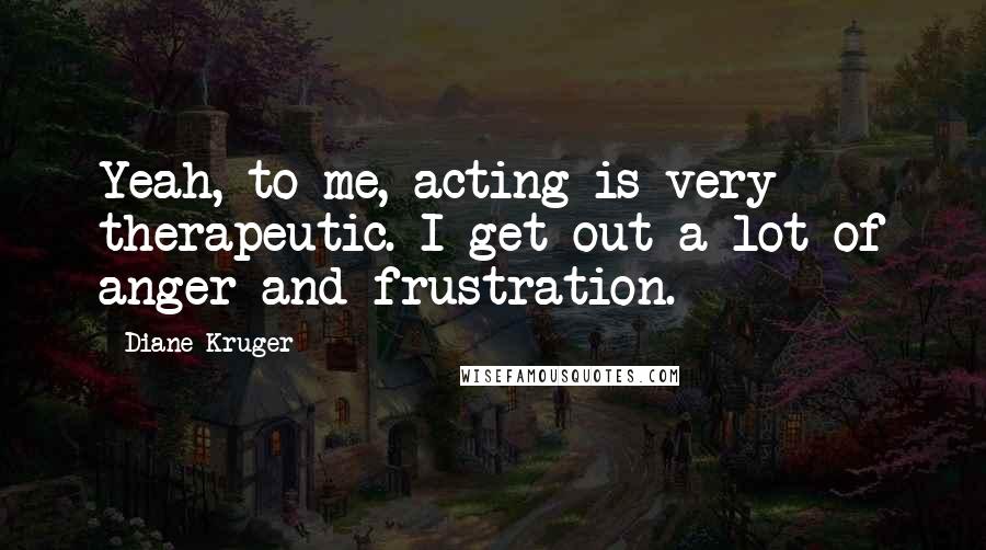 Diane Kruger Quotes: Yeah, to me, acting is very therapeutic. I get out a lot of anger and frustration.