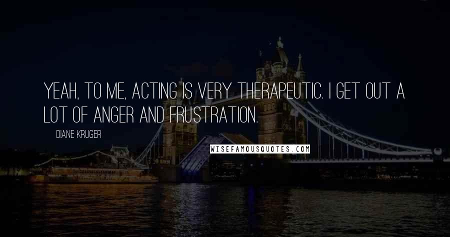 Diane Kruger Quotes: Yeah, to me, acting is very therapeutic. I get out a lot of anger and frustration.