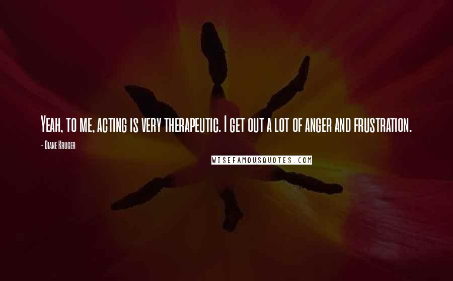 Diane Kruger Quotes: Yeah, to me, acting is very therapeutic. I get out a lot of anger and frustration.