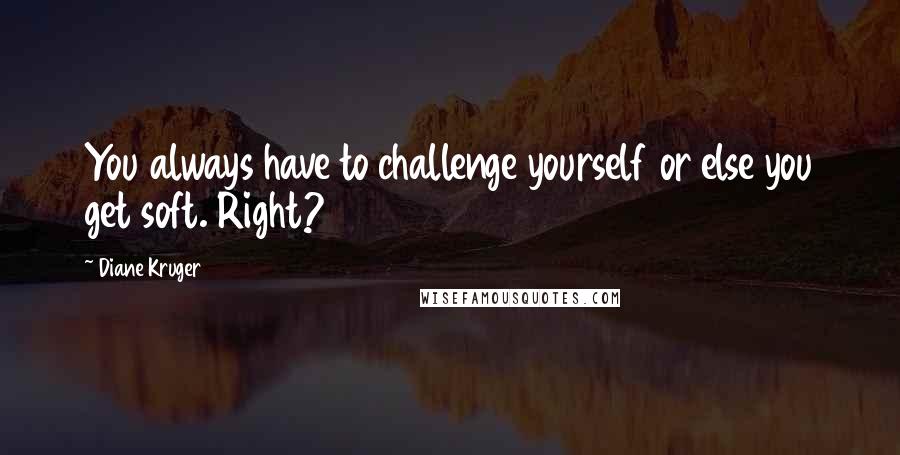 Diane Kruger Quotes: You always have to challenge yourself or else you get soft. Right?