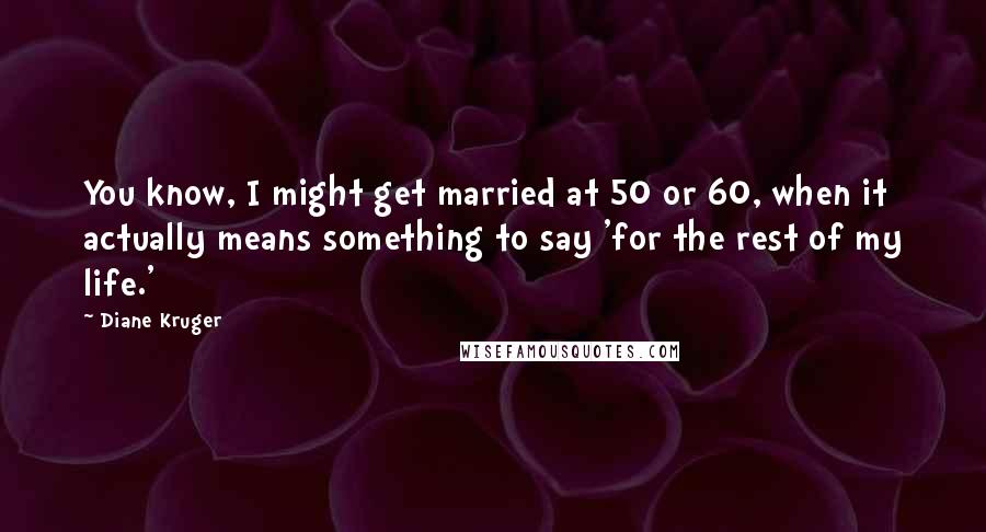 Diane Kruger Quotes: You know, I might get married at 50 or 60, when it actually means something to say 'for the rest of my life.'