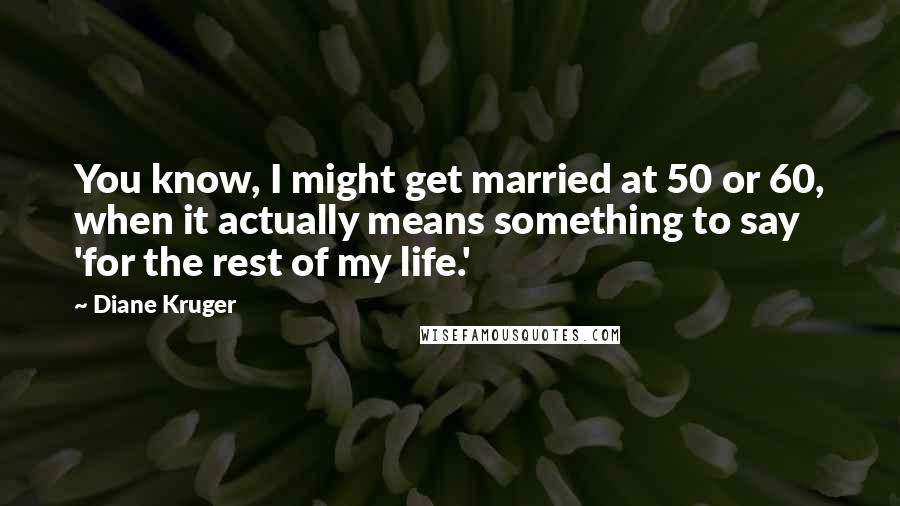 Diane Kruger Quotes: You know, I might get married at 50 or 60, when it actually means something to say 'for the rest of my life.'