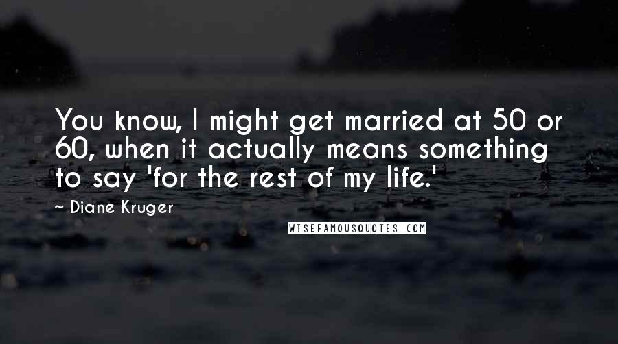 Diane Kruger Quotes: You know, I might get married at 50 or 60, when it actually means something to say 'for the rest of my life.'