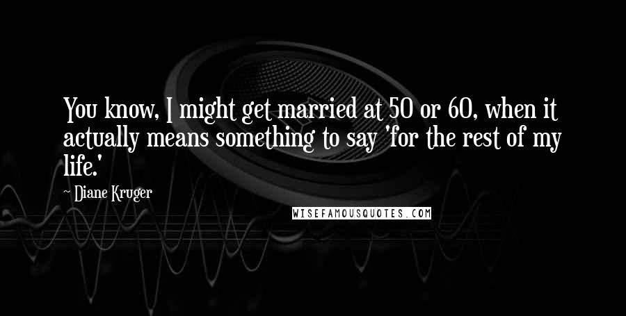 Diane Kruger Quotes: You know, I might get married at 50 or 60, when it actually means something to say 'for the rest of my life.'