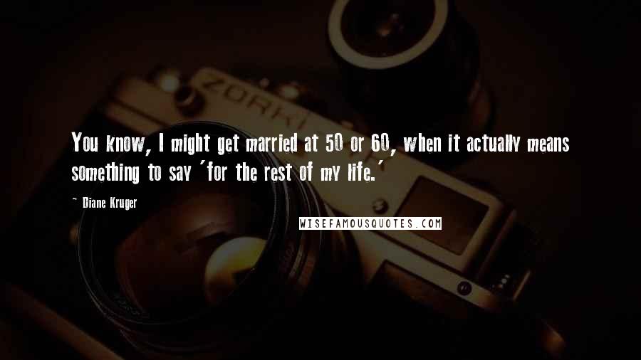 Diane Kruger Quotes: You know, I might get married at 50 or 60, when it actually means something to say 'for the rest of my life.'