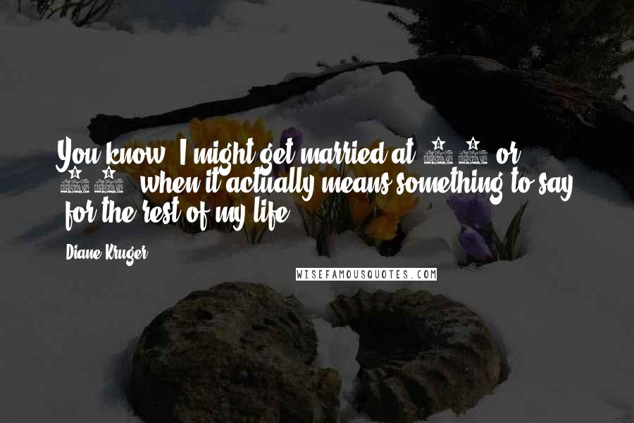 Diane Kruger Quotes: You know, I might get married at 50 or 60, when it actually means something to say 'for the rest of my life.'
