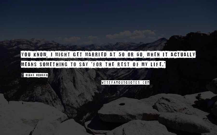 Diane Kruger Quotes: You know, I might get married at 50 or 60, when it actually means something to say 'for the rest of my life.'