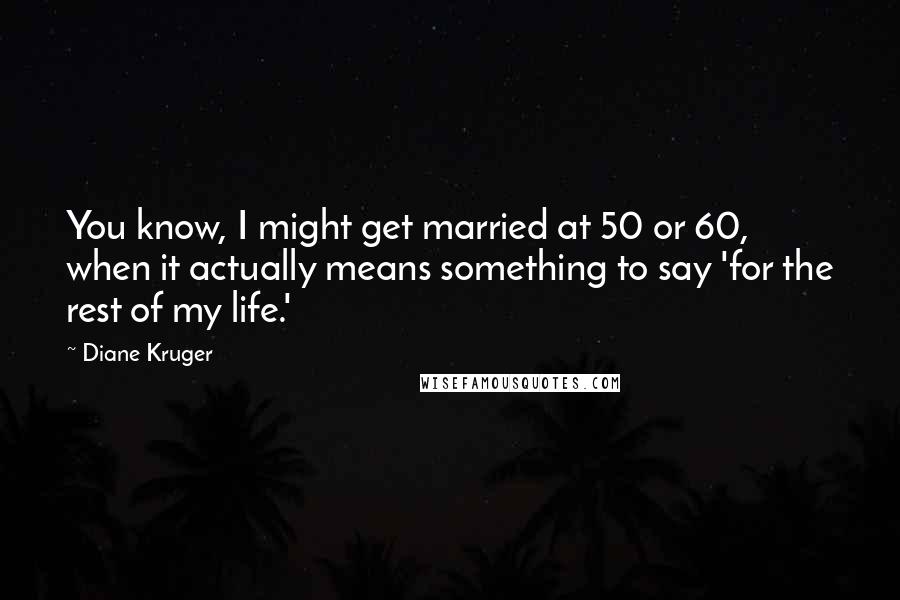 Diane Kruger Quotes: You know, I might get married at 50 or 60, when it actually means something to say 'for the rest of my life.'