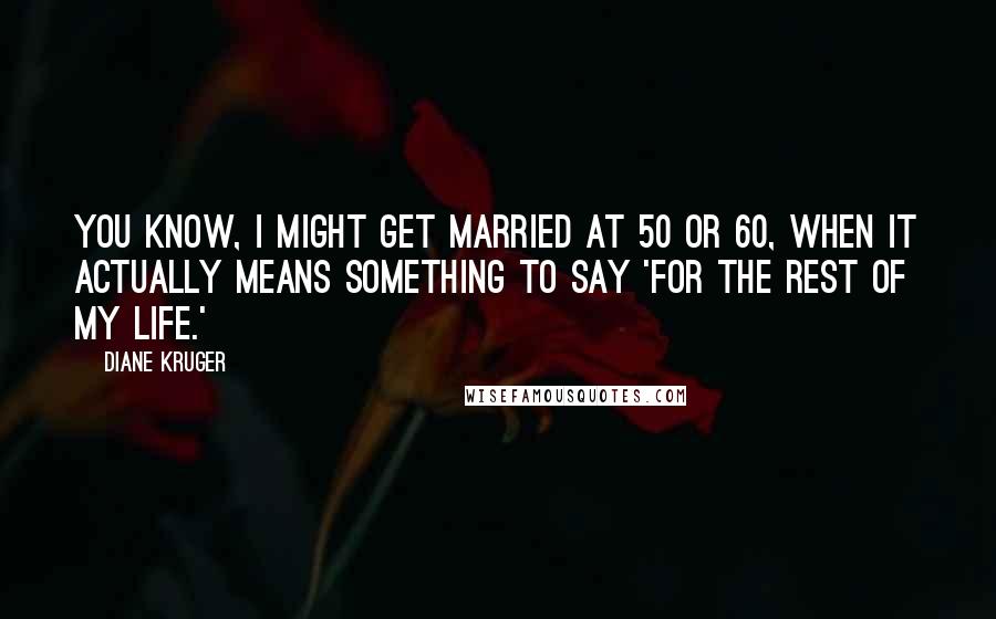 Diane Kruger Quotes: You know, I might get married at 50 or 60, when it actually means something to say 'for the rest of my life.'