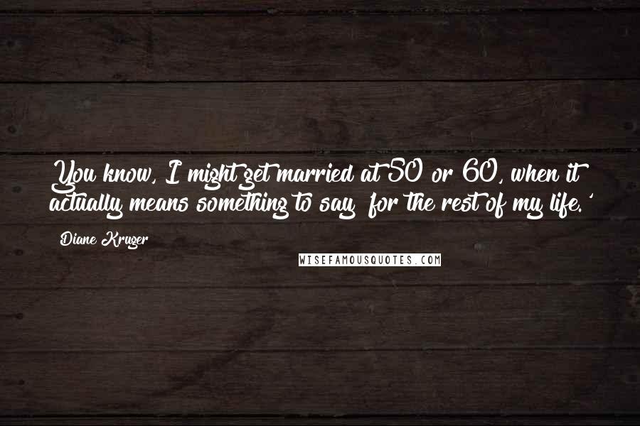 Diane Kruger Quotes: You know, I might get married at 50 or 60, when it actually means something to say 'for the rest of my life.'