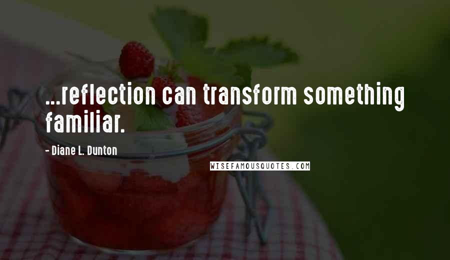 Diane L. Dunton Quotes: ...reflection can transform something familiar.