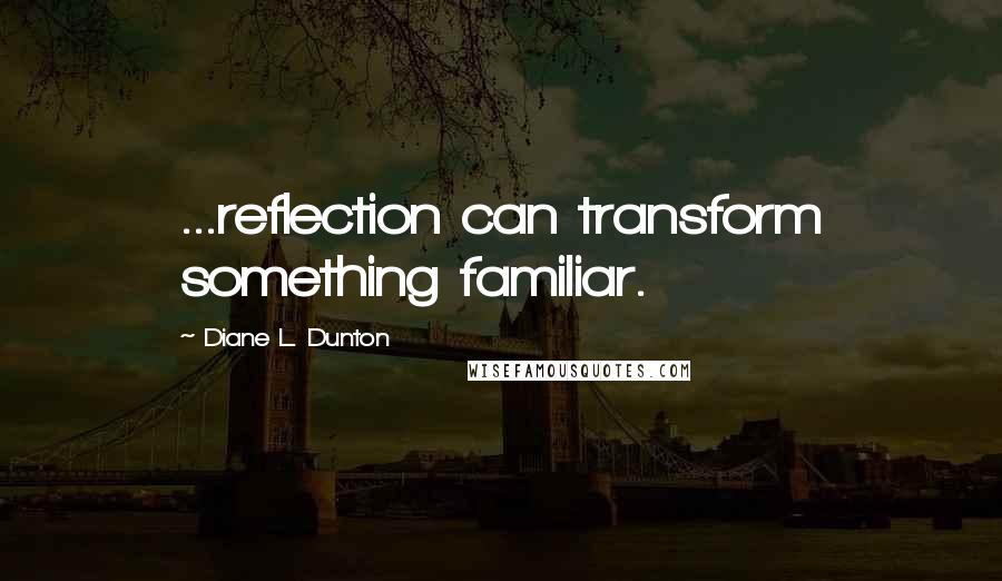 Diane L. Dunton Quotes: ...reflection can transform something familiar.