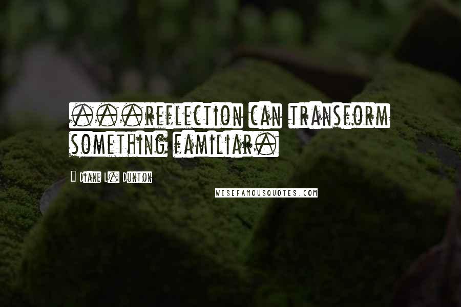 Diane L. Dunton Quotes: ...reflection can transform something familiar.