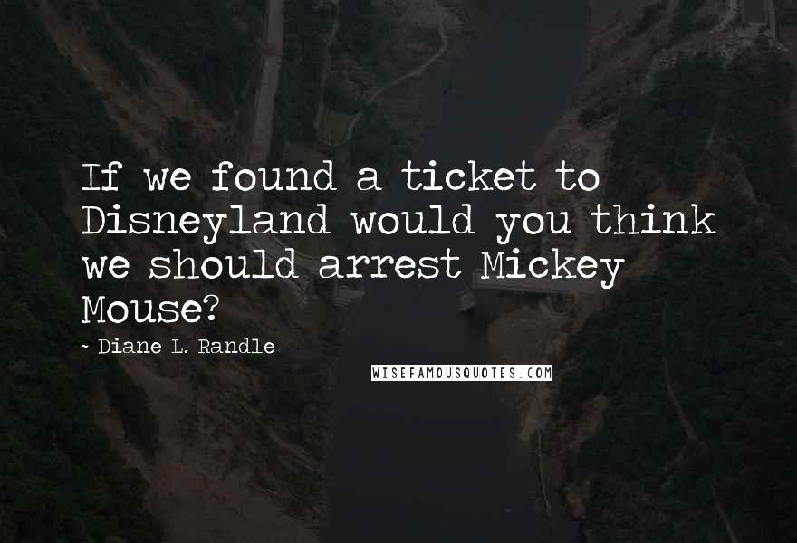 Diane L. Randle Quotes: If we found a ticket to Disneyland would you think we should arrest Mickey Mouse?