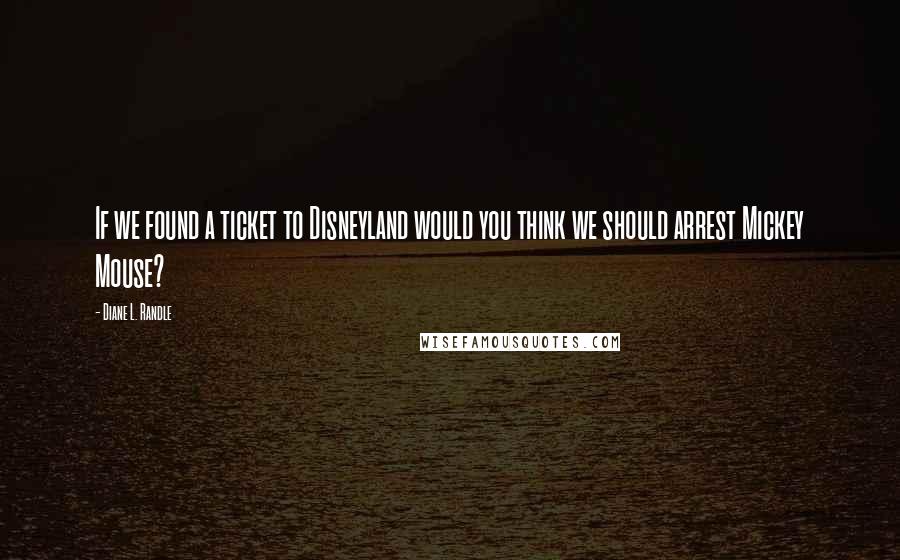 Diane L. Randle Quotes: If we found a ticket to Disneyland would you think we should arrest Mickey Mouse?