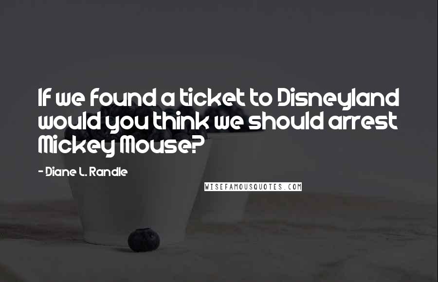 Diane L. Randle Quotes: If we found a ticket to Disneyland would you think we should arrest Mickey Mouse?